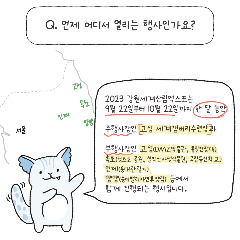 Q.언제 어디서 열리는 행사인가요?
2023 강원세계산림엑스포는 9월 22일부터 10월 22일까지 한 달 동안 주행사장인 고성 세계잼버리수련장과 부행사장인 고성(DMZ박물관, 통일전망대), 속초(청초호 공원, 설악산자생식물원, 국립등산학교), 인제(용대관광지), 양양(송이밸리자연휴양림) 등에서 함께 진행되는 행사입니다.