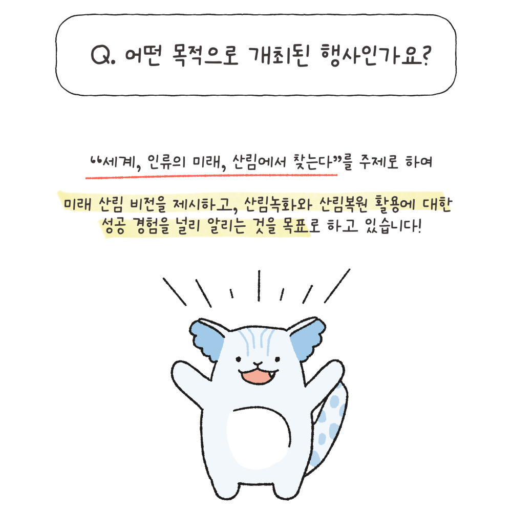 Q.어떤 목적으로 개최된 행사인가요?
"세계, 인류의 미래, 산림에서 찾는다"를 주제로 하여 미래 산림 비전을 제시하고, 산림녹화와 산림복원 활용에 대한 성공 경험을 널리 알리는 것을 목표로 하고 있습니다!