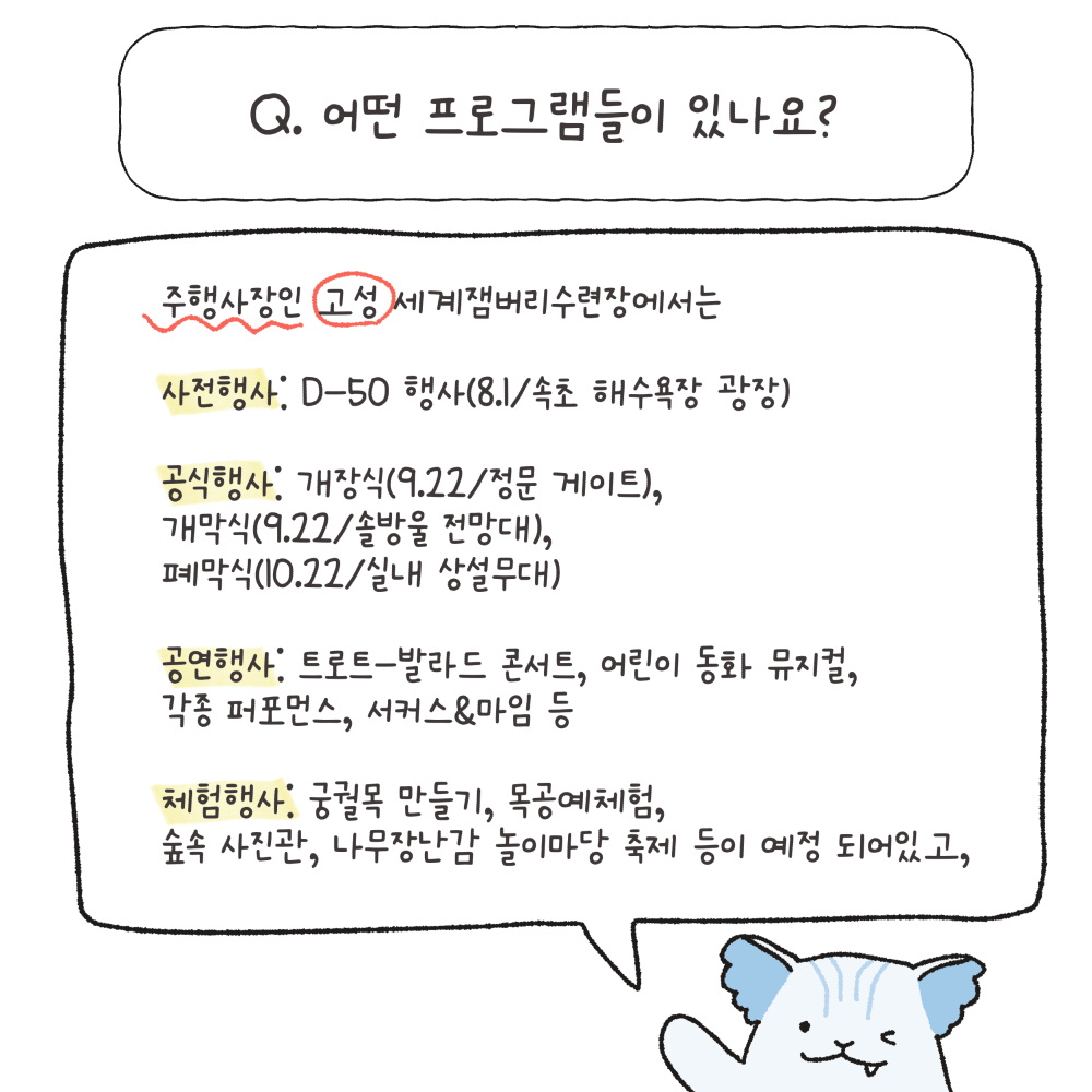 Q.어떤 프로그램들이 있나요?
사전행사: D-50 행사(8.1 속초 해수욕장 광장)
공식행사: 개장식(9.22 정문 게이트)
개막식(9.22 솔방울 전망대)
폐막식(10.22 실내 상설무대)
공연행사: 트로트-발라드 콘서트, 어린이 동화 뮤지컬, 각종 퍼포먼스, 서커스&마임 등
체험행사: 궁궐목 만들기, 목공예체험, 숲속 사진관, 나무장난감 놀이마당 축제 등이 예정 되어있고,